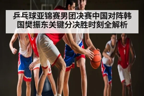 乒乓球亚锦赛男团决赛中国对阵韩国樊振东关键分决胜时刻全解析